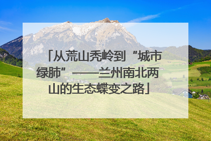 从荒山秃岭到“城市绿肺”——兰州南北两山的生态蝶变之路