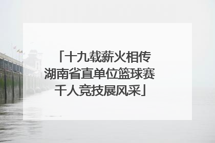 十九载薪火相传 湖南省直单位篮球赛千人竞技展风采