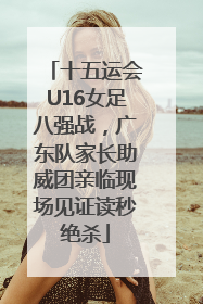 十五运会U16女足八强战，广东队家长助威团亲临现场见证读秒绝杀