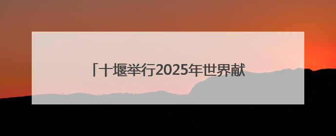 十堰举行2025年世界献血者日活动，你献血了吗？