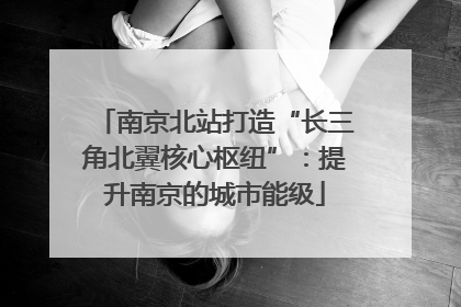 南京北站打造“长三角北翼核心枢纽”：提升南京的城市能级