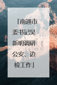 南通市委书记吴新明调研公安、边检工作