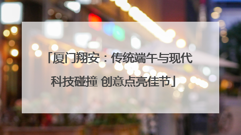 厦门翔安：传统端午与现代科技碰撞 创意点亮佳节