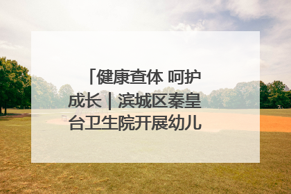 健康查体 呵护成长｜滨城区秦皇台卫生院开展幼儿园儿童健康体检