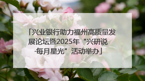 兴业银行助力福州高质量发展论坛暨2025年“兴研说·每月星光”活动举办