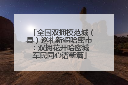全国双拥模范城（县）巡礼新疆哈密市：双拥花开哈密城 军民同心谱新篇
