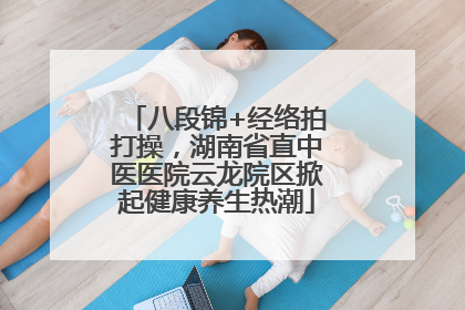 八段锦+经络拍打操，湖南省直中医医院云龙院区掀起健康养生热潮