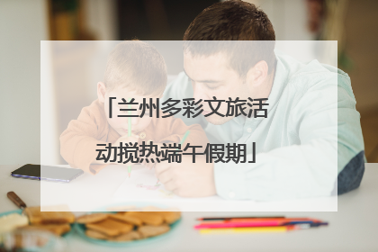 兰州多彩文旅活动搅热端午假期