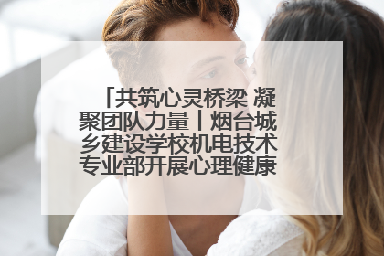 共筑心灵桥梁 凝聚团队力量丨烟台城乡建设学校机电技术专业部开展心理健康讲座及团辅活动