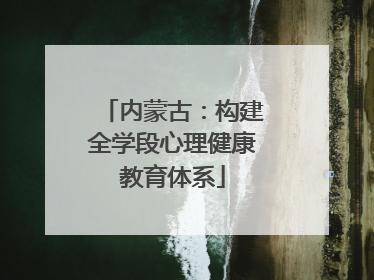 内蒙古：构建全学段心理健康教育体系