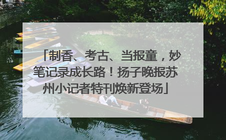 制香、考古、当报童，妙笔记录成长路！扬子晚报苏州小记者特刊焕新登场