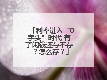利率进入“0字头”时代 有了闲钱还存不存？怎么存？