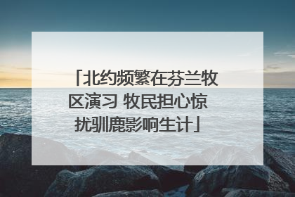 北约频繁在芬兰牧区演习 牧民担心惊扰驯鹿影响生计