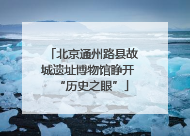 北京通州路县故城遗址博物馆睁开“历史之眼”