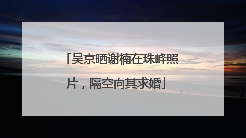 吴京晒谢楠在珠峰照片，隔空向其求婚