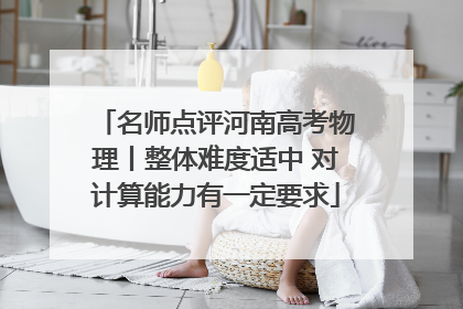 名师点评河南高考物理丨整体难度适中 对计算能力有一定要求