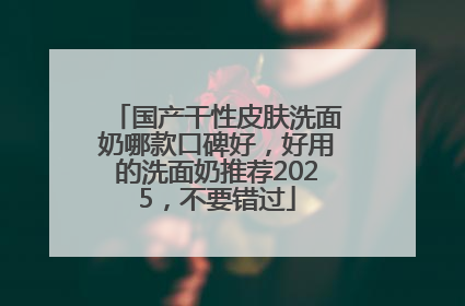 国产干性皮肤洗面奶哪款口碑好，好用的洗面奶推荐2025，不要错过