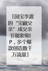 国宝李渡的“宝藏父亲”成父亲节现象级IP，多个爆款创造数千万流量