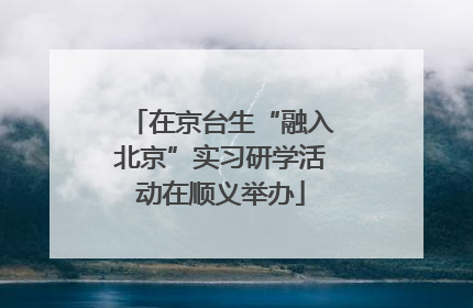 在京台生“融入北京”实习研学活动在顺义举办