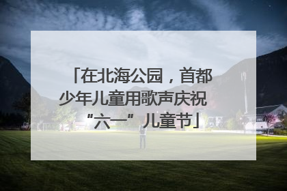 在北海公园，首都少年儿童用歌声庆祝“六一”儿童节