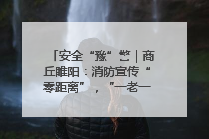 安全“豫”警｜商丘睢阳：消防宣传“零距离”，“一老一小”同守护