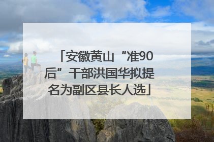 安徽黄山“准90后”干部洪国华拟提名为副区县长人选