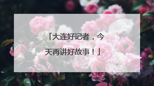 大连好记者，今天再讲好故事！