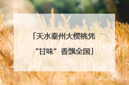 天水秦州大樱桃凭“甘味”香飘全国
