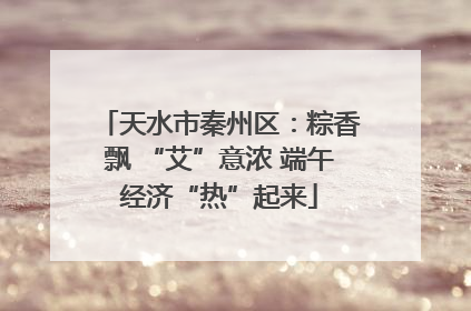 天水市秦州区：粽香飘 “艾”意浓 端午经济“热”起来