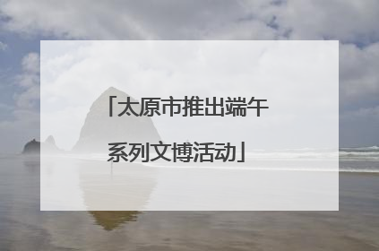 太原市推出端午系列文博活动