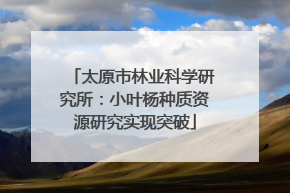 太原市林业科学研究所：小叶杨种质资源研究实现突破