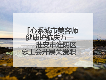 心系城市美容师 健康护航庆五一——淮安市淮阴区总工会开展关爱职工体检活动