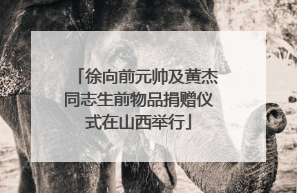 徐向前元帅及黄杰同志生前物品捐赠仪式在山西举行