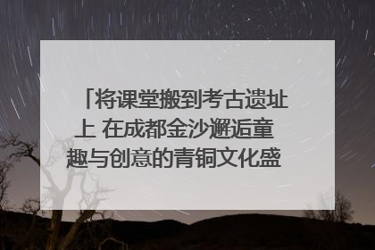 将课堂搬到考古遗址上 在成都金沙邂逅童趣与创意的青铜文化盛宴｜文化中国行