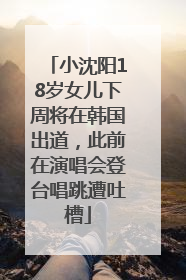 小沈阳18岁女儿下周将在韩国出道，此前在演唱会登台唱跳遭吐槽