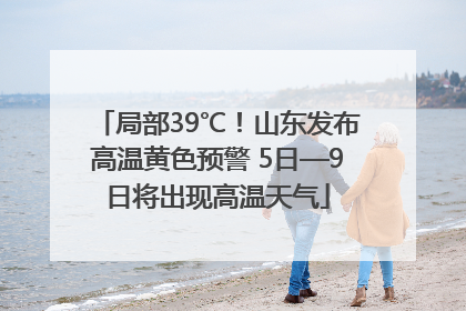 局部39℃！山东发布高温黄色预警 5日—9日将出现高温天气