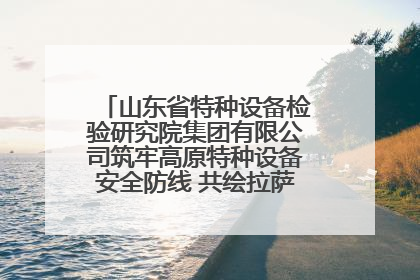 山东省特种设备检验研究院集团有限公司筑牢高原特种设备安全防线 共绘拉萨美好生活画卷