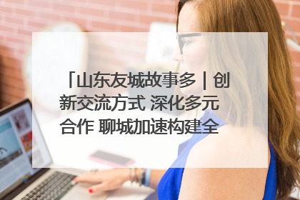 山东友城故事多｜创新交流方式 深化多元合作 聊城加速构建全球友城新格局