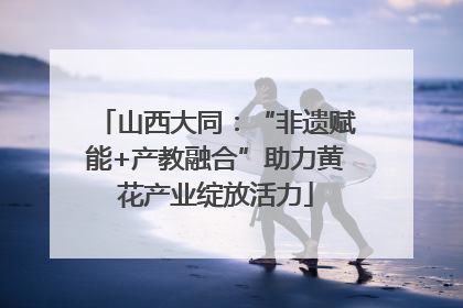 山西大同：“非遗赋能+产教融合”助力黄花产业绽放活力