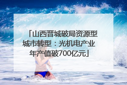 山西晋城破局资源型城市转型：光机电产业年产值破700亿元