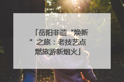 岳阳非遗“焕新”之旅：老技艺点燃旅游新烟火