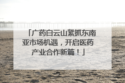 广药白云山紧抓东南亚市场机遇，开启医药产业合作新篇！