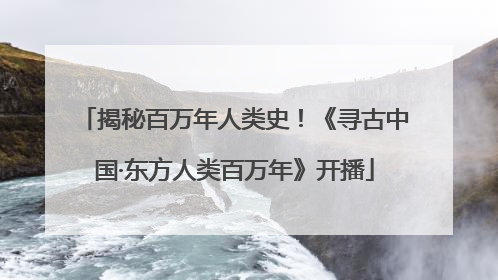揭秘百万年人类史！《寻古中国·东方人类百万年》开播