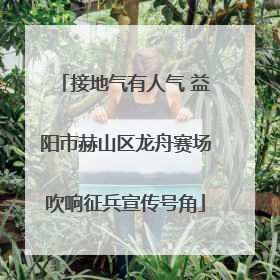 接地气有人气 益阳市赫山区龙舟赛场吹响征兵宣传号角
