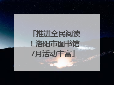 推进全民阅读！洛阳市图书馆7月活动丰富