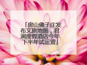 房山佛子庄发布文旅地图，君澜度假酒店今年下半年试运营