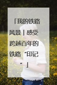 我的铁路风景︱感受跨越百年的铁路“印记”