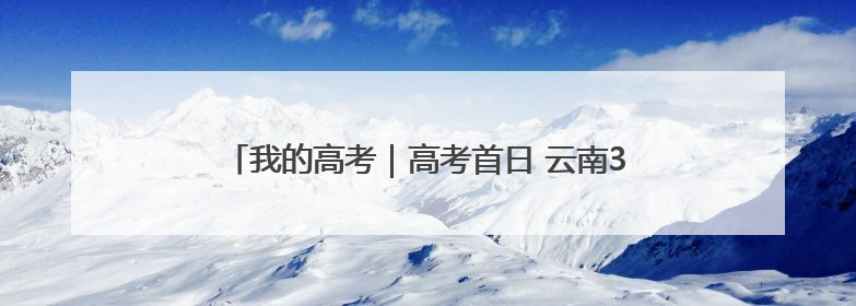 我的高考｜高考首日 云南38.24万名考生奔赴考场