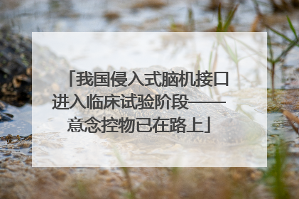 我国侵入式脑机接口进入临床试验阶段——意念控物已在路上