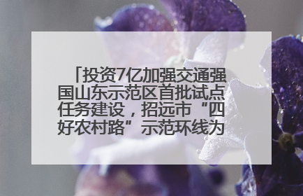 投资7亿加强交通强国山东示范区首批试点任务建设，招远市“四好农村路”示范环线为乡村振兴“开路”